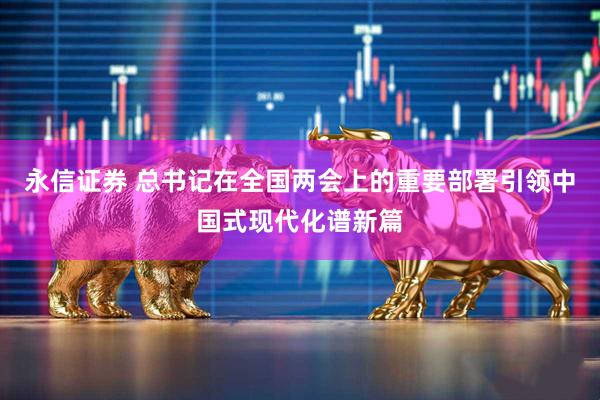 永信证券 总书记在全国两会上的重要部署引领中国式现代化谱新篇