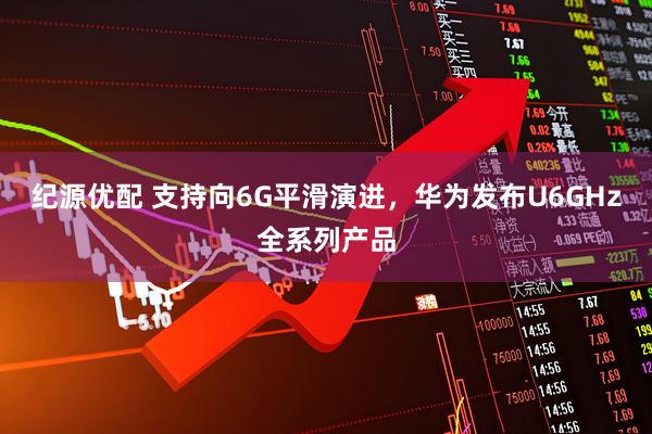 纪源优配 支持向6G平滑演进，华为发布U6GHz全系列产品