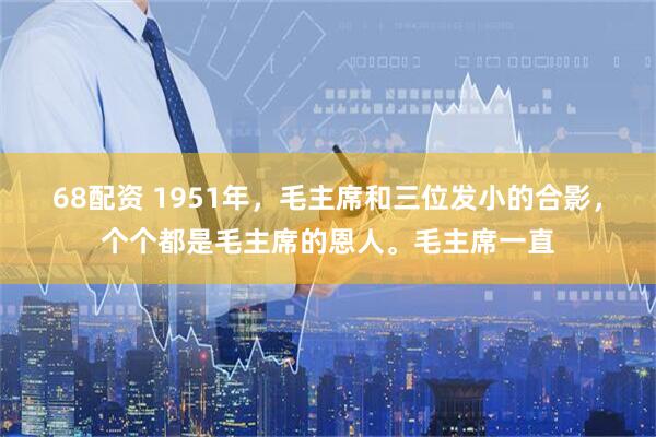 68配资 1951年，毛主席和三位发小的合影，个个都是毛主席的恩人。毛主席一直