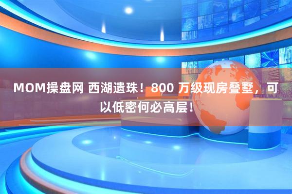 MOM操盘网 西湖遗珠！800 万级现房叠墅，可以低密何必高层！
