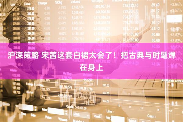 沪深策略 宋茜这套白裙太会了！把古典与时髦焊在身上