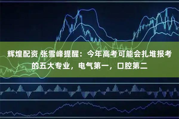 辉煌配资 张雪峰提醒：今年高考可能会扎堆报考的五大专业，电气第一，口腔第二