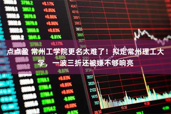 点点盈 常州工学院更名太难了！拟定常州理工大学，一波三折还被嫌不够响亮