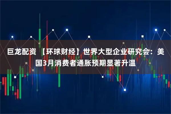 巨龙配资 【环球财经】世界大型企业研究会：美国3月消费者通胀预期显著升温