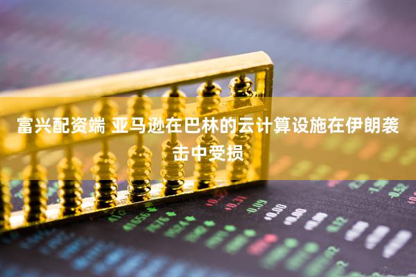 富兴配资端 亚马逊在巴林的云计算设施在伊朗袭击中受损
