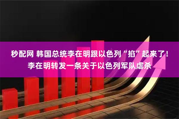 秒配网 韩国总统李在明跟以色列“掐”起来了！李在明转发一条关于以色列军队虐杀