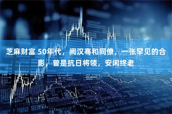 芝麻财富 50年代，阙汉骞和同僚，一张罕见的合影，曾是抗日将领，安闲终老