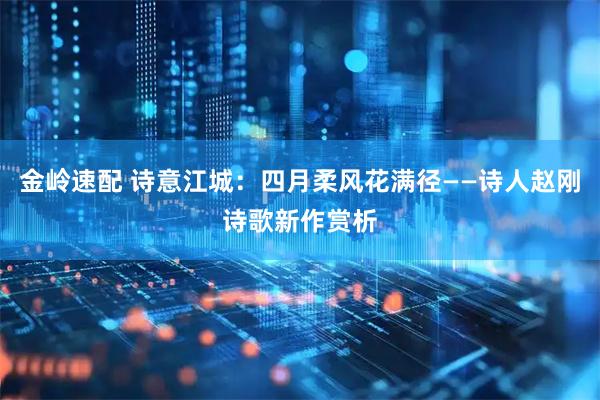 金岭速配 诗意江城：四月柔风花满径——诗人赵刚诗歌新作赏析