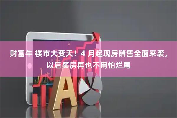 财富牛 楼市大变天！4 月起现房销售全面来袭，以后买房再也不用怕烂尾