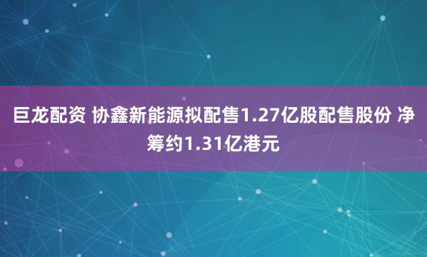 巨龙配资 协鑫新能源拟配售1.27亿股配售股份 净筹约1.31亿港元
