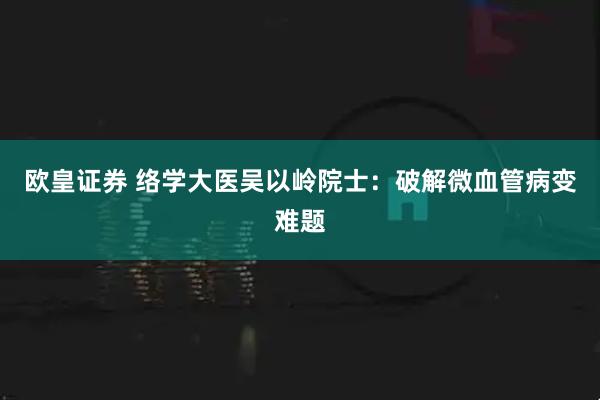 欧皇证券 络学大医吴以岭院士：破解微血管病变难题