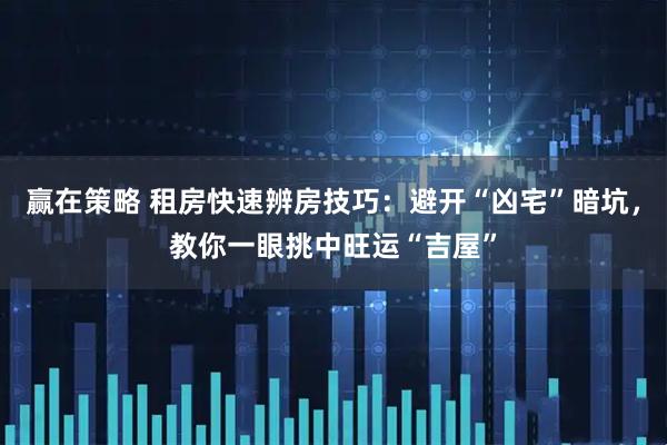 赢在策略 租房快速辨房技巧：避开“凶宅”暗坑，教你一眼挑中旺运“吉屋”
