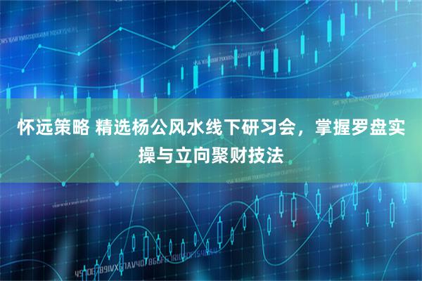 怀远策略 精选杨公风水线下研习会，掌握罗盘实操与立向聚财技法