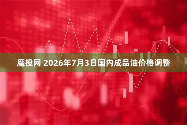 魔投网 2026年7月3日国内成品油价格调整