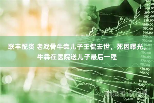 联丰配资 老戏骨牛犇儿子王侃去世，死因曝光，牛犇在医院送儿子最后一程