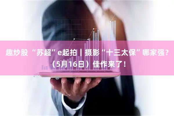 趣炒股 “苏超”e起拍｜摄影“十三太保”哪家强？（5月16日）佳作来了！