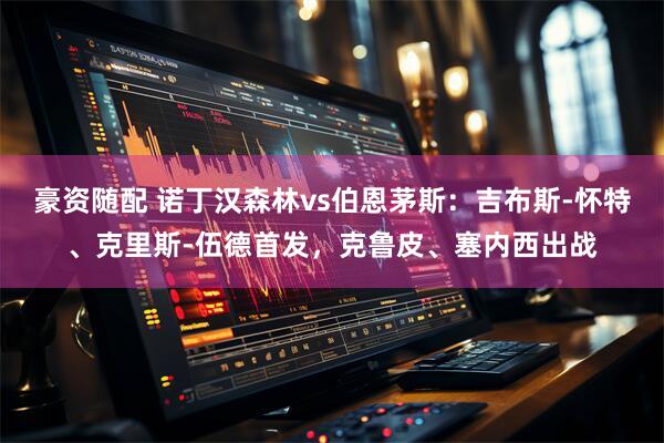 豪资随配 诺丁汉森林vs伯恩茅斯：吉布斯-怀特、克里斯-伍德首发，克鲁皮、塞内西出战