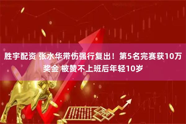 胜宇配资 张水华带伤强行复出！第5名完赛获10万奖金 被赞不上班后年轻10岁