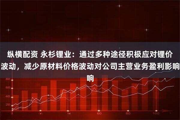 纵横配资 永杉锂业：通过多种途径积极应对锂价波动，减少原材料价格波动对公司主营业务盈利影响