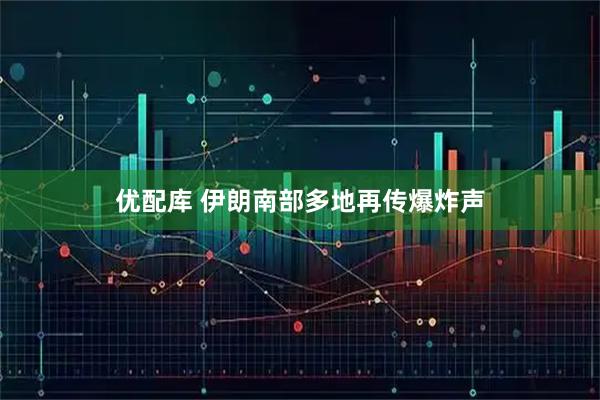 优配库 伊朗南部多地再传爆炸声