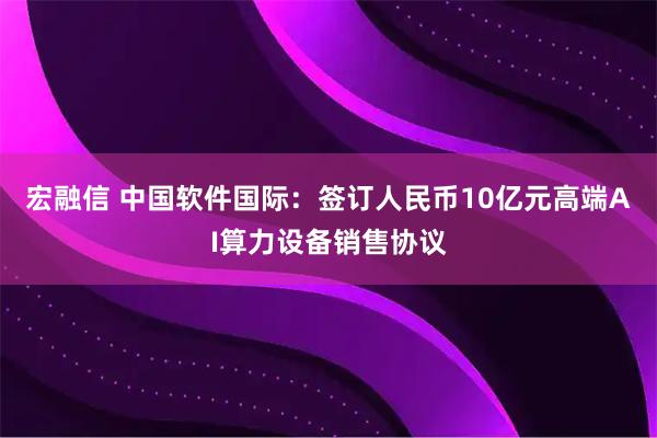 宏融信 中国软件国际：签订人民币10亿元高端AI算力设备销售协议