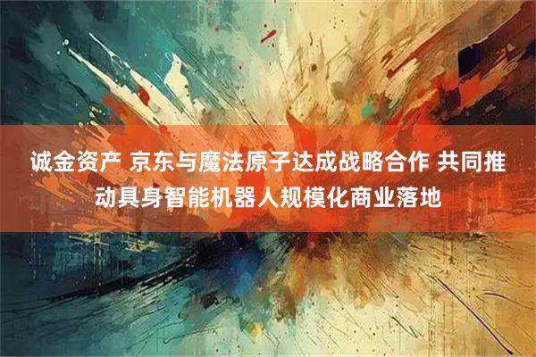 诚金资产 京东与魔法原子达成战略合作 共同推动具身智能机器人规模化商业落地