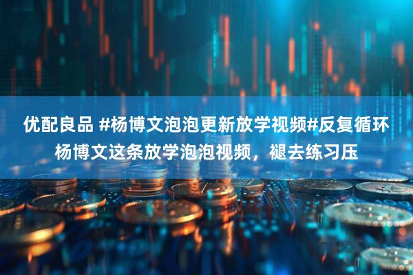 优配良品 #杨博文泡泡更新放学视频#反复循环杨博文这条放学泡泡视频，褪去练习压