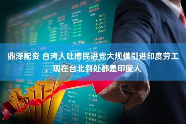 鼎泽配资 台湾人吐槽民进党大规模引进印度劳工，现在台北到处都是印度人
