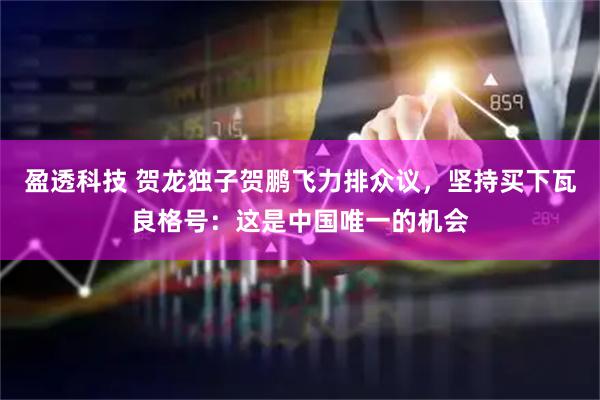 盈透科技 贺龙独子贺鹏飞力排众议，坚持买下瓦良格号：这是中国唯一的机会