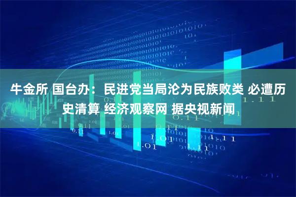 牛金所 国台办：民进党当局沦为民族败类 必遭历史清算 经济观察网 据央视新闻