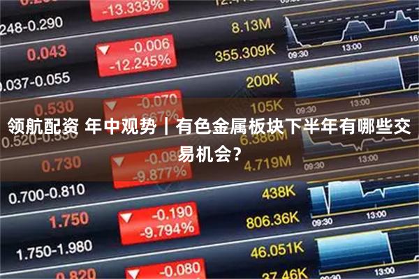 领航配资 年中观势｜有色金属板块下半年有哪些交易机会？
