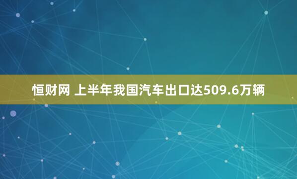 恒财网 上半年我国汽车出口达509.6万辆
