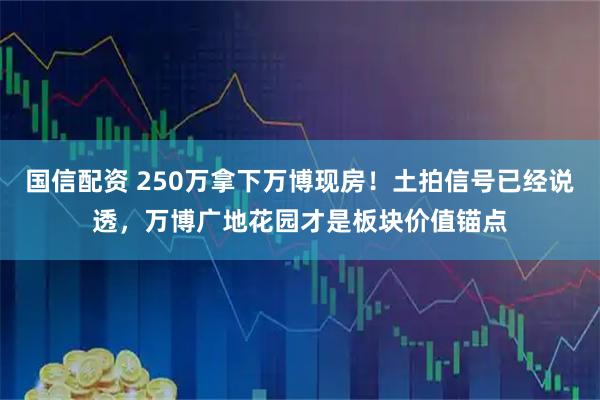 国信配资 250万拿下万博现房！土拍信号已经说透，万博广地花园才是板块价值锚点