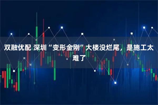 双融优配 深圳“变形金刚”大楼没烂尾，是施工太难了