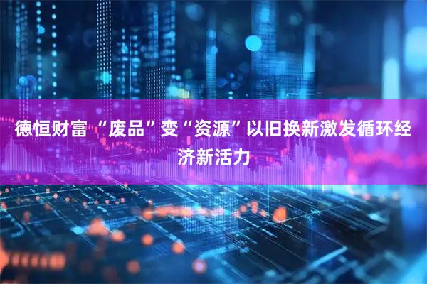 德恒财富 “废品”变“资源”以旧换新激发循环经济新活力