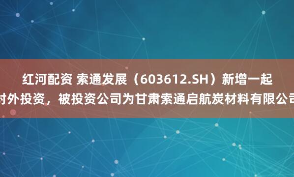 红河配资 索通发展（603612.SH）新增一起对外投资，被投资公司为甘肃索通启航炭材料有限公司