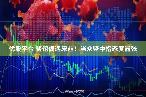 优股平台 餐馆偶遇宋喆！当众竖中指态度嚣张