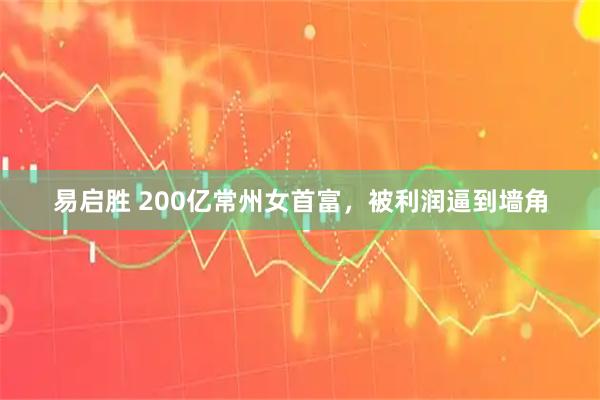 易启胜 200亿常州女首富，被利润逼到墙角