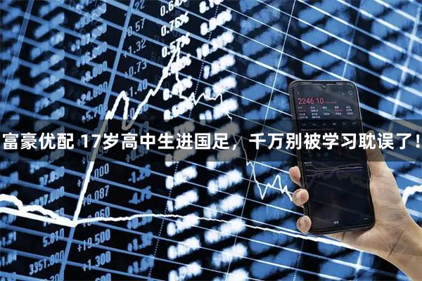 富豪优配 17岁高中生进国足，千万别被学习耽误了！