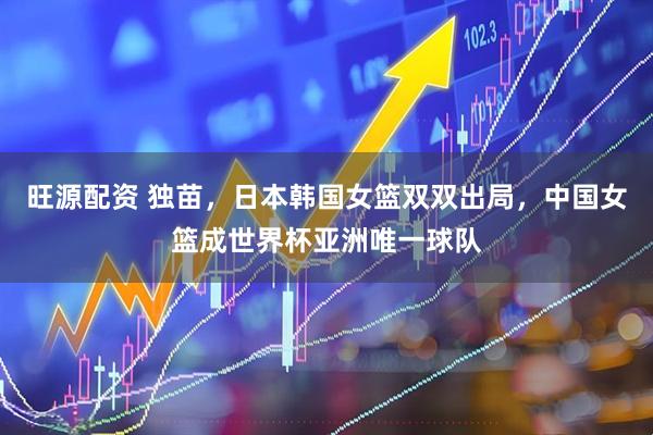 旺源配资 独苗，日本韩国女篮双双出局，中国女篮成世界杯亚洲唯一球队
